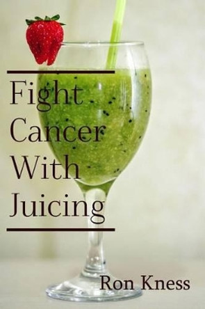 Fight Cancer With Juicing: Use the Power of Natural Juice to Help Prevent and Fight Off Cancer by Ron Kness 9781530663033