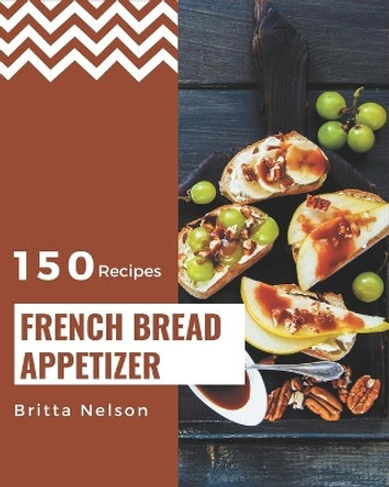 150 French Bread Appetizer Recipes: The Highest Rated French Bread Appetizer Cookbook You Should Read by Britta Nelson 9798576294107