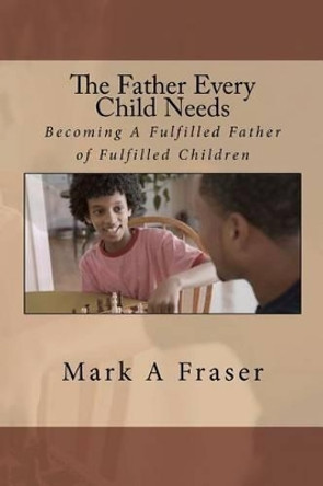 The Father Every Child Needs: Becoming A Fulfilled Father Of Fulfilled Children by Mark Anthony Fraser 9781456381011