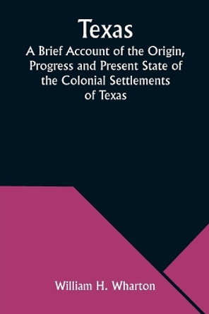 Texas A Brief Account of the Origin, Progress and Present State of the Colonial Settlements of Texas; Together with an Exposition of the Causes which have induced the Existing War with Mexico by William H Wharton 9789357976145