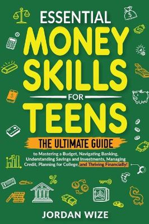 Essential Money Skills for Teens: The Ultimate Guide to Mastering a Budget, Navigating Banking, Understanding Savings and Investments, Managing Credit, Planning for College, and Thriving Financially! by Jordan Wize 9798989869718