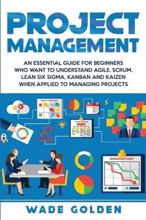 Project Management: An Essential Guide for Beginners Who Want to Understand Agile, Scrum, Lean Six Sigma, Kanban and Kaizen When Applied to Managing Projects by Wade Golden 9781647482190