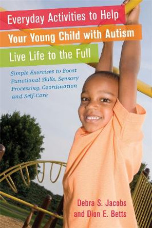 Everyday Activities to Help Your Young Child with Autism Live Life to the Full: Simple Exercises to Boost Functional Skills, Sensory Processing, Coordination and Self-Care by Debra S. Jacobs