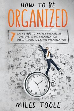 How to Be Organized: 7 Easy Steps to Master Organizing Your Life, Work Organization, Decluttering & Digital Organization by Miles Toole 9781716917189