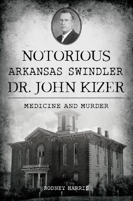 Notorious Arkansas Swindler Dr. John Kizer: Medicine and Murder by Rodney Harris 9781467154963