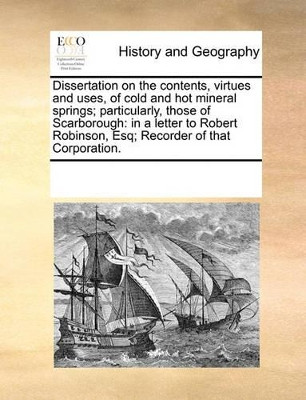 Dissertation on the Contents, Virtues and Uses, of Cold and Hot Mineral Springs; Particularly, Those of Scarborough: In a Letter to Robert Robinson, Esq; Recorder of That Corporation by Multiple Contributors 9781170315453