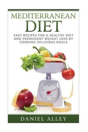 Mediterranean Diet: Easy Recipes for A Healthy Diet And Permanent Weight Loss By Cooking Delicious Meals by Daniel Alley 9781537756141