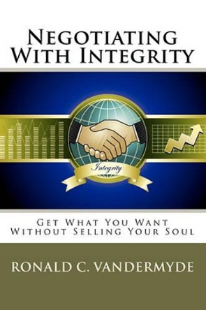 Negotiating With Integrity: Get What You Want Without Selling Your Soul by Ronald C Vandermyde 9781450505833