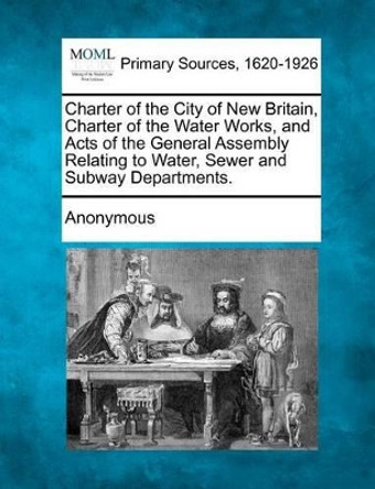 Charter of the City of New Britain, Charter of the Water Works, and Acts of the General Assembly Relating to Water, Sewer and Subway Departments. by Anonymous 9781277102154