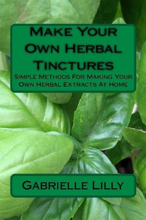 Make Your Own Herbal Tinctures: Simple Methods for Making Your Own Herbal Extracts at Home by Gabrielle Lilly 9781976552236