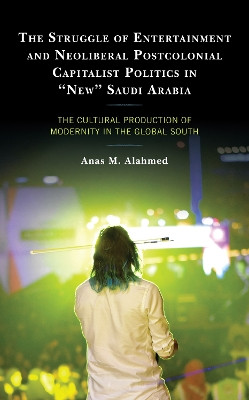 The Struggle of Entertainment and Neoliberal Postcolonial Capitalist Politics in "New" Saudi Arabia: The Cultural Production of Modernity in the Global South by Anas Malik Alahmed 9781498593748