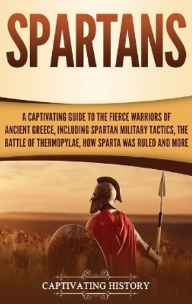 Spartans: A Captivating Guide to the Fierce Warriors of Ancient Greece, Including Spartan Military Tactics, the Battle of Thermopylae, How Sparta Was Ruled, and More by Captivating History 9781647481377