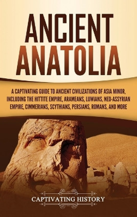 Ancient Anatolia: A Captivating Guide to Ancient Civilizations of Asia Minor, Including the Hittite Empire, Arameans, Luwians, Neo-Assyrian Empire, Cimmerians, Scythians, Persians, Romans, and More by Captivating History 9781647484354