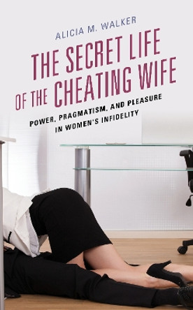 The Secret Life of the Cheating Wife: Power, Pragmatism, and Pleasure in Women's Infidelity by Alicia M. Walker 9781498544627