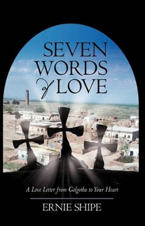 Seven Words of Love: A Love Letter from Golgotha to Your Heart by Shipe Ernie Shipe 9781450213073