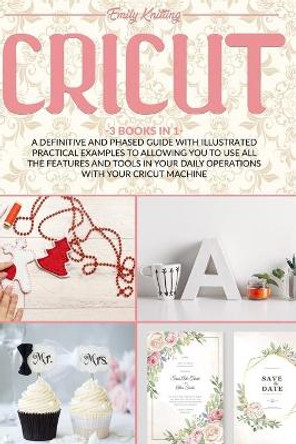 Cricut: 3 Books in 1: A Definitive and Phased Guide with Illustrated Practical Examples to Allowing You to Use All the Features and Tools in Your Daily Operations with Your Cricut Machine by Emily Knitting 9798666512272