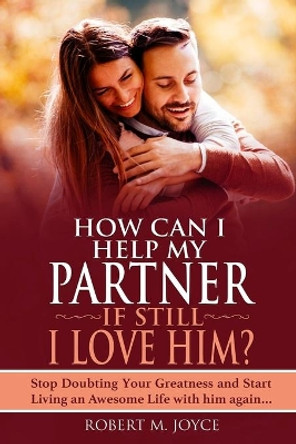 How Can I Help My Partner if still I Love Him ? Stop Doubting Your Greatness and Start Living an Awesome Life with him again: Relationship Goals, The Meaning of Marriage and The Secret to Love That Last by Robert M Joyce 9798569624423