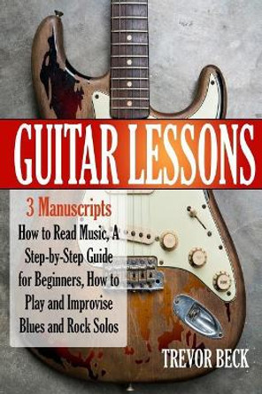 Guitar Lessons: 3 Manuscripts - How to Read Music, A Step-by-Step Guide for Beginners, How to Play and Improvise Blues and Rock Solos by Trevor Beck 9781985123656