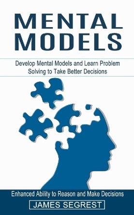 Mental Models: Enhanced Ability to Reason and Make Decisions (Develop Mental Models and Learn Problem Solving to Take Better Decisions) by James Segrest 9781774853986