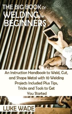 The Big Book of Welding for Beginners: An Instruction Handbook to Weld, Cut, and Shape Metal with 10 Welding Projects Included Plus Tips, Tricks and Tools to Get You Started by Luke Wade 9781952597770