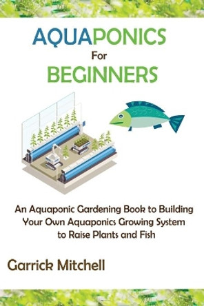 Aquaponics for Beginners: An Aquaponic Gardening Book to Building Your Own Aquaponics Growing System to Raise Plants and Fish by Garrick Mitchell 9781952597886