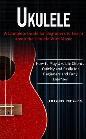Ukulele: A Complete Guide for Beginners to Learn About the Ukulele With Music (How to Play Ukulele Chords Quickly and Easily for Beginners and Early Learners) by Jacob Heaps 9781774854006