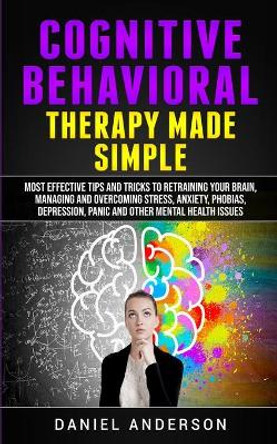 Cognitive Behavioral Therapy Made Simple: Most Effective Tips and Tricks to Retraining Your Brain, Managing and Overcoming Stress, Anxiety, Phobias, Depression, Panic and Other Mental Health Issues by Daniel Anderson 9781801446341