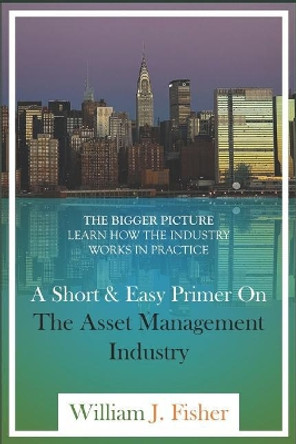 A Short And Easy Primer On The Asset Management Industry: The Bigger Picture - Learn How The Industry Works In Practice by William J Fisher 9781717928535