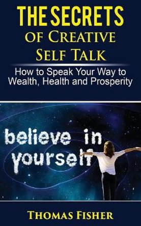 The Secrets of Creative Self Talk: How to Speak Your Way to Wealth, Health, and Prosperity by Thomas Fisher 9781719361774