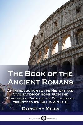 The Book of the Ancient Romans: An Introduction to the History and Civilization of Rome from the Traditional Date of the Founding of the City to its Fall in 476 A.D. by Dorothy Mills 9781789874013