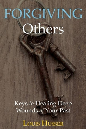 Forgiving Others: Keys to Healing Deep Wounds of Your Past by Louis Husser 9781640881570