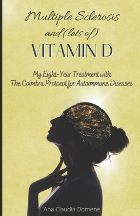 Multiple Sclerosis and (lots of) Vitamin D: My Eight-Year Treatment with The Coimbra Protocol for Autoimmune Diseases by Ana Claudia Domene 9781519165312