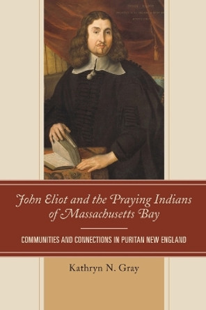 John Eliot and the Praying Indians of Massachusetts Bay: Communities and Connections in Puritan New England by Kathryn N. Gray 9781611486919