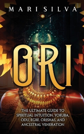 Ori: The Ultimate Guide to Spiritual Intuition, Yoruba, Odu, Egbe, Orishas, and Ancestral Veneration by Mari Silva 9781638182399
