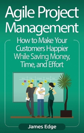 Agile Project Management: How to Make Your Customers Happier While Saving Money, Time, and Effort by James Edge 9781647483456