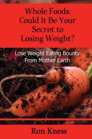 Whole Foods: Could It Be Your Secret To Losing Weight?: Lose Weight Eating Bounty From Mother Earth by Ron Kness 9781541199316