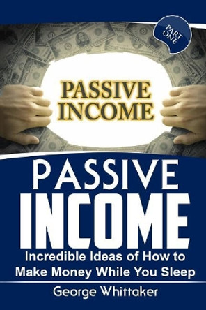 Passive Income: Incredible Ideas of How to Make Money While You Sleep, Part One by George Whittaker 9781544023205