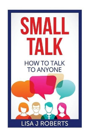 Small Talk: How to Talk to Anyone by Lisa J Roberts 9781544031316