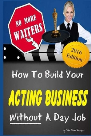 No More Waiters: How To Build Your Acting Business WITHOUT A Day Job by John Bones Rodriguez 9781519618399