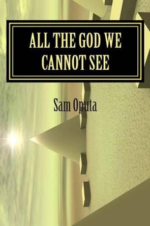 All the God We Cannot See: Why There Is God by Sam Oputa 9781511414630