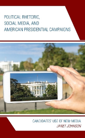 Political Rhetoric, Social Media, and American Presidential Campaigns: Candidates' Use of New Media by Janet Johnson 9781498540834