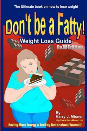 Don't Be A Fatty - Weight Loss Guide B&W Edition Having More Energy & Feeling Better About Yourself: The Ultimate Book On How To Lose Weight by Harry J Misner 9781440446658