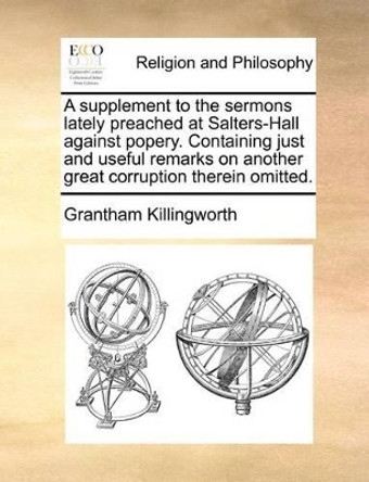 A Supplement to the Sermons Lately Preached at Salters-Hall Against Popery. Containing Just and Useful Remarks on Another Great Corruption Therein Omitted by Grantham Killingworth 9781140690788