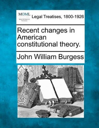 Recent Changes in American Constitutional Theory. by John William Burgess 9781240121748
