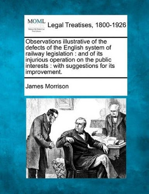 Observations Illustrative of the Defects of the English System of Railway Legislation: And of Its Injurious Operation on the Public Interests: With Suggestions for Its Improvement. by Reader in Journalism James Morrison 9781240154999