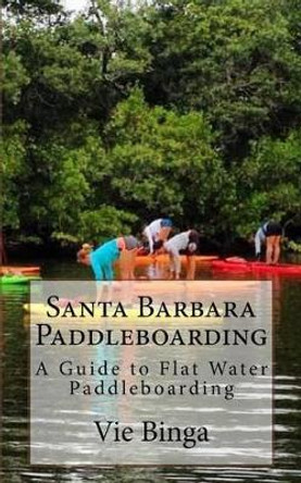 Santa Barbara Paddleboarding: A Guide to Flat Water Paddleboarding by Vie Binga 9781523774586