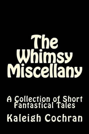 The Whimsy Miscellany: A Collection of Short Fantastical Tales by Kaleigh Madison Cochran 9781536870961