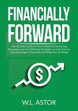 Financially Forward: The Ultimate Guide on How to Make Money During Recession, Learn the Effective Strategies on How You Can Take Advantage of Recession and Make Tons of Money by W L Astor 9786069838105