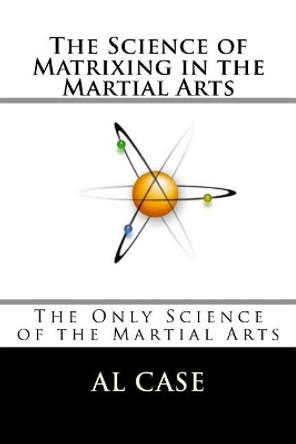 The Science of Matrixing in the Martial Arts: The Only Science of the Martial Arts by Al Case 9781544242835