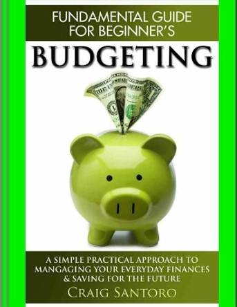 Budgeting: The Fundamental Guide for Beginners.: A simple plactical approach to managing your money, investing & saving for the future. (Business Investing Basics Self Help Inspiration by Craig Santoro 9781544260983